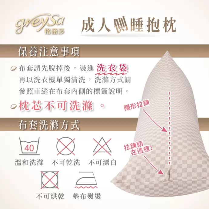 GreySa格蕾莎【成人側睡抱枕】 布套請先脫掉後，裝進洗衣袋，再以洗衣機單獨清洗，洗滌方式請參照車縫在布套內側的標籤說明。 枕芯不可洗滌 隱形拉鏈方便穿脫 布套洗滌方式：溫和洗滌、不可乾洗、不可漂白、不可烘乾、墊布熨燙