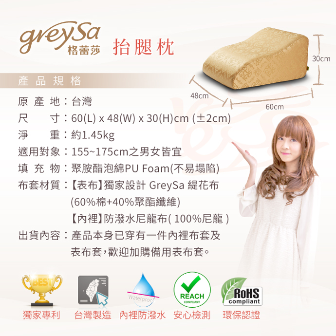 GreySa格蕾莎抬腿枕產品規格：原產地：台灣 尺寸：60(L)x48(W)x30(H)cm(±2cm) 淨重：約1.45kg 適用身高：155~175cm之男女皆宜 填充物：聚氨酯泡綿PU Foam(不易塌陷) 布套材質：【表布】獨家設計 GreySa 緹花布（60%棉+40%聚酯纖維）【內裡】防潑水尼龍布（100%尼龍）出貨內容：產品本身已穿有一件內裡布套及表布套，歡迎加購備用表布套。獨家專利｜MIT台灣製造｜內裡防潑水｜安全檢測｜環保認證
